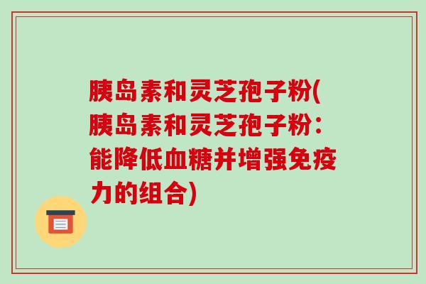 胰岛素和灵芝孢子粉(胰岛素和灵芝孢子粉:能降低血糖并增强免疫力的组合)-第1张图片-破壁灵芝孢子粉研究指南 胰岛素和灵芝孢子粉(胰岛素和灵芝孢子粉:能降低血糖并增强免疫力的组合)-第1张图片-破壁灵芝孢子粉研究指南