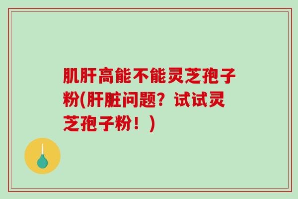 肌肝高能不能灵芝孢子粉(肝脏问题？试试灵芝孢子粉！)-第1张图片-破壁灵芝孢子粉研究指南