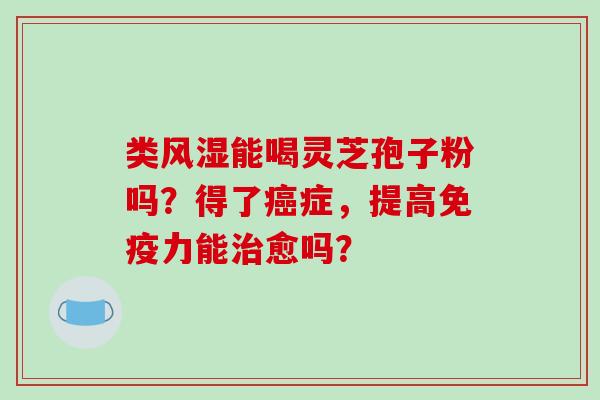 类风湿能喝灵芝孢子粉吗？得了癌症，提高免疫力能治愈吗？-第1张图片-破壁灵芝孢子粉研究指南