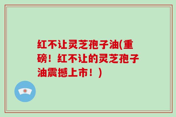 红不让灵芝孢子油(重磅!红不让的灵芝孢子油震撼上市!)-第1张图片-破壁灵芝孢子粉研究指南 红不让灵芝孢子油(重磅!红不让的灵芝孢子油震撼上市!)-第1张图片-破壁灵芝孢子粉研究指南
