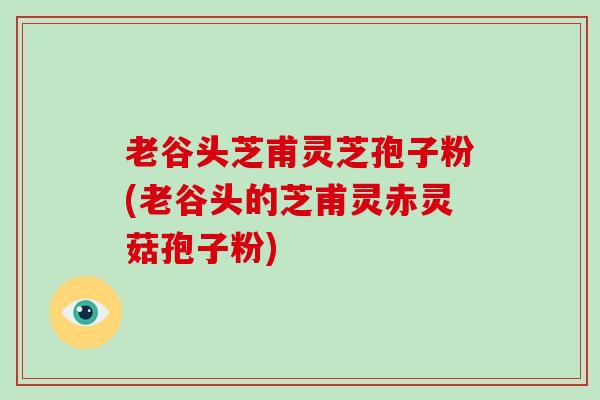老谷头芝甫灵芝孢子粉(老谷头的芝甫灵赤灵菇孢子粉)-第1张图片-破壁灵芝孢子粉研究指南 老谷头芝甫灵芝孢子粉(老谷头的芝甫灵赤灵菇孢子粉)-第1张图片-破壁灵芝孢子粉研究指南