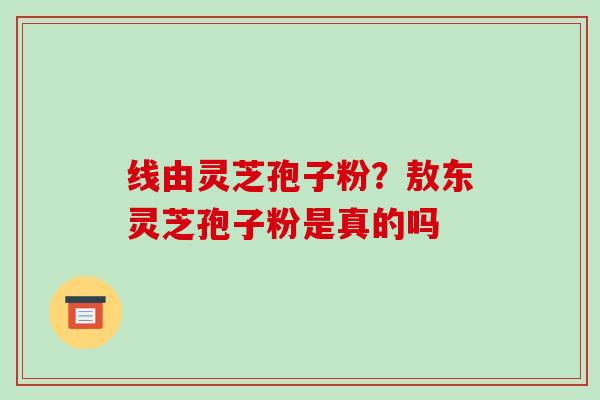 线由灵芝孢子粉?敖东灵芝孢子粉是真的吗-第1张图片-破壁灵芝孢子粉研究指南 线由灵芝孢子粉?敖东灵芝孢子粉是真的吗-第1张图片-破壁灵芝孢子粉研究指南