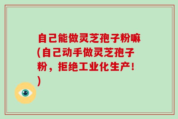 自己能做灵芝孢子粉嘛(自己动手做灵芝孢子粉，拒绝工业化生产！)-第1张图片-破壁灵芝孢子粉研究指南