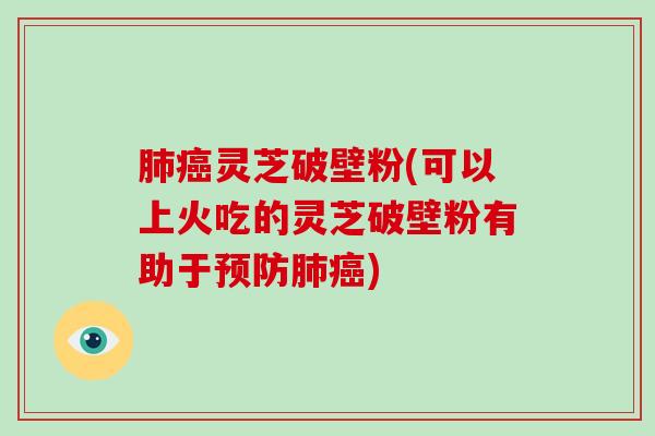 肺癌灵芝破壁粉(可以上火吃的灵芝破壁粉有助于预防肺癌)-第1张图片-破壁灵芝孢子粉研究指南