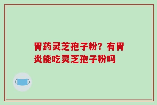 胃药灵芝孢子粉？有胃炎能吃灵芝孢子粉吗-第1张图片-破壁灵芝孢子粉研究指南