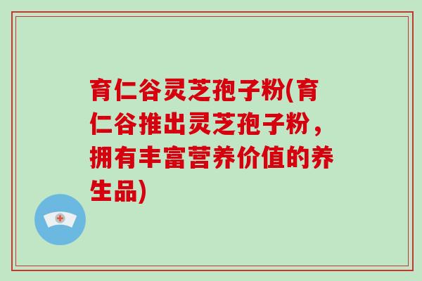育仁谷灵芝孢子粉(育仁谷推出灵芝孢子粉，拥有丰富营养价值的养生品)-第1张图片-破壁灵芝孢子粉研究指南