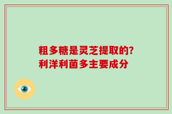 粗多糖是灵芝提取的？利洋利菌多主要成分-第1张图片-破壁灵芝孢子粉研究指南