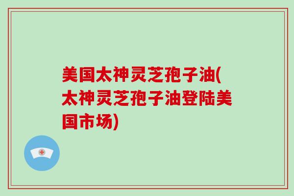 美国太神灵芝孢子油(太神灵芝孢子油登陆美国市场)-第1张图片-破壁灵芝孢子粉研究指南 美国太神灵芝孢子油(太神灵芝孢子油登陆美国市场)-第1张图片-破壁灵芝孢子粉研究指南