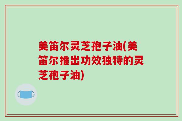 美笛尔灵芝孢子油(美笛尔推出功效独特的灵芝孢子油)-第1张图片-破壁灵芝孢子粉研究指南 美笛尔灵芝孢子油(美笛尔推出功效独特的灵芝孢子油)-第1张图片-破壁灵芝孢子粉研究指南