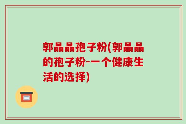 郭晶晶孢子粉(郭晶晶的孢子粉-一个健康生活的选择)-第1张图片-破壁灵芝孢子粉研究指南