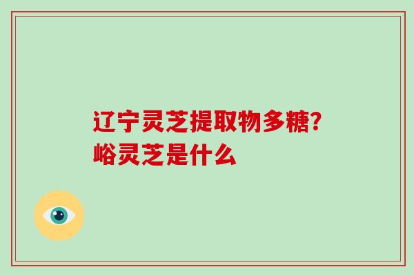 辽宁灵芝提取物多糖?峪灵芝是什么-第1张图片-破壁灵芝孢子粉研究指南 辽宁灵芝提取物多糖?峪灵芝是什么-第1张图片-破壁灵芝孢子粉研究指南