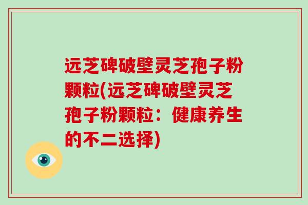远芝碑破壁灵芝孢子粉颗粒(远芝碑破壁灵芝孢子粉颗粒：健康养生的不二选择)-第1张图片-破壁灵芝孢子粉研究指南