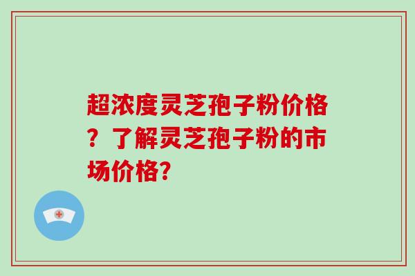 超浓度灵芝孢子粉价格？了解灵芝孢子粉的市场价格？-第1张图片-破壁灵芝孢子粉研究指南
