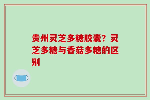 贵州灵芝多糖胶囊？灵芝多糖与香菇多糖的区别-第1张图片-破壁灵芝孢子粉研究指南