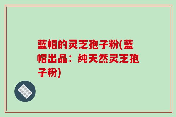 蓝帽的灵芝孢子粉(蓝帽出品:纯天然灵芝孢子粉)-第1张图片-破壁灵芝孢子粉研究指南 蓝帽的灵芝孢子粉(蓝帽出品:纯天然灵芝孢子粉)-第1张图片-破壁灵芝孢子粉研究指南