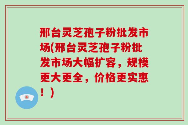 邢台灵芝孢子粉批发市场(邢台灵芝孢子粉批发市场大幅扩容，规模更大更全，价格更实惠！)-第1张图片-破壁灵芝孢子粉研究指南