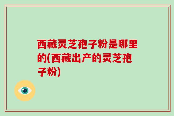 西藏灵芝孢子粉是哪里的(西藏出产的灵芝孢子粉)-第1张图片-破壁灵芝孢子粉研究指南 西藏灵芝孢子粉是哪里的(西藏出产的灵芝孢子粉)-第1张图片-破壁灵芝孢子粉研究指南