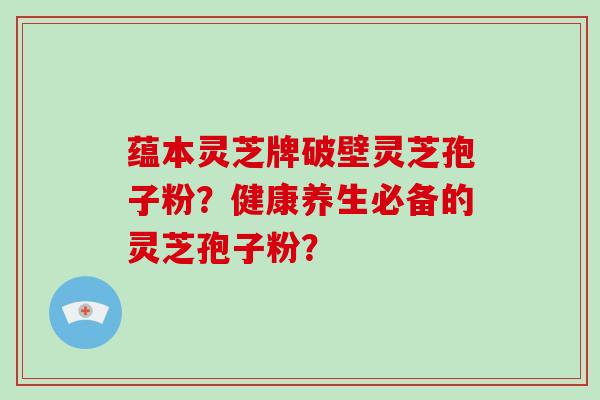 蕴本灵芝牌破壁灵芝孢子粉？健康养生必备的灵芝孢子粉？-第1张图片-破壁灵芝孢子粉研究指南