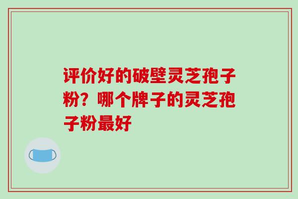 评价好的破壁灵芝孢子粉?哪个牌子的灵芝孢子粉最好-第1张图片-破壁灵芝孢子粉研究指南 评价好的破壁灵芝孢子粉?哪个牌子的灵芝孢子粉最好-第1张图片-破壁灵芝孢子粉研究指南