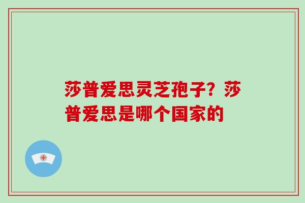 莎普爱思灵芝孢子？莎普爱思是哪个国家的-第1张图片-破壁灵芝孢子粉研究指南