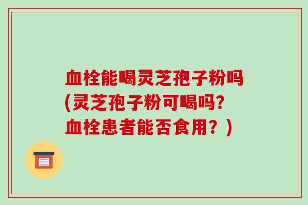 血栓能喝灵芝孢子粉吗(灵芝孢子粉可喝吗？血栓患者能否食用？)-第1张图片-破壁灵芝孢子粉研究指南