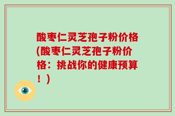 酸枣仁灵芝孢子粉价格(酸枣仁灵芝孢子粉价格:挑战你的健康预算!)-第1张图片-破壁灵芝孢子粉研究指南 酸枣仁灵芝孢子粉价格(酸枣仁灵芝孢子粉价格:挑战你的健康预算!)-第1张图片-破壁灵芝孢子粉研究指南