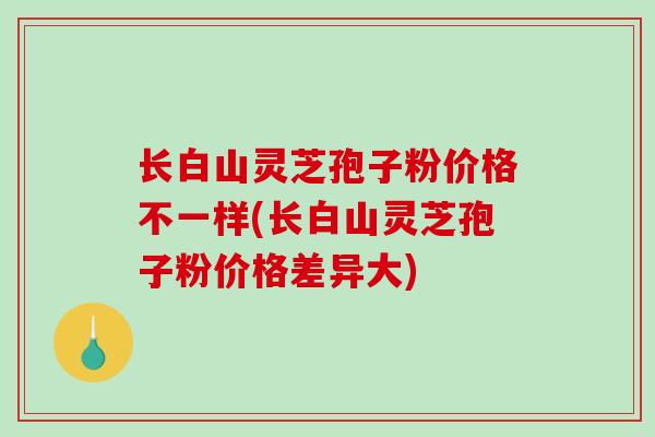 长白山灵芝孢子粉价格不一样(长白山灵芝孢子粉价格差异大)-第1张图片-破壁灵芝孢子粉研究指南 长白山灵芝孢子粉价格不一样(长白山灵芝孢子粉价格差异大)-第1张图片-破壁灵芝孢子粉研究指南