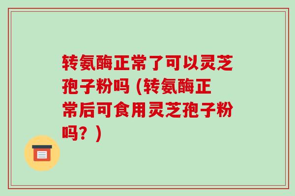 转氨酶正常了可以灵芝孢子粉吗 (转氨酶正常后可食用灵芝孢子粉吗?)-第1张图片-破壁灵芝孢子粉研究指南 转氨酶正常了可以灵芝孢子粉吗 (转氨酶正常后可食用灵芝孢子粉吗?)-第1张图片-破壁灵芝孢子粉研究指南