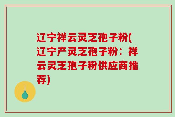 辽宁祥云灵芝孢子粉(辽宁产灵芝孢子粉：祥云灵芝孢子粉供应商推荐)-第1张图片-破壁灵芝孢子粉研究指南