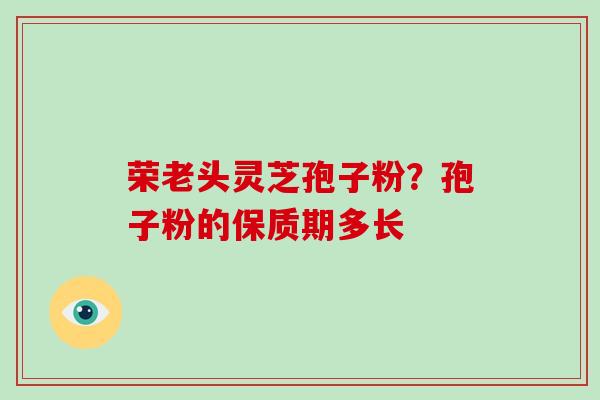 荣老头灵芝孢子粉?孢子粉的保质期多长-第1张图片-破壁灵芝孢子粉研究指南 荣老头灵芝孢子粉?孢子粉的保质期多长-第1张图片-破壁灵芝孢子粉研究指南