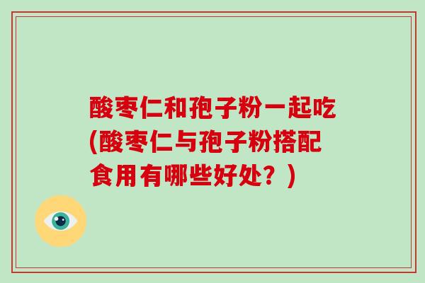 酸枣仁和孢子粉一起吃(酸枣仁与孢子粉搭配食用有哪些好处?)-第1张图片-破壁灵芝孢子粉研究指南 酸枣仁和孢子粉一起吃(酸枣仁与孢子粉搭配食用有哪些好处?)-第1张图片-破壁灵芝孢子粉研究指南