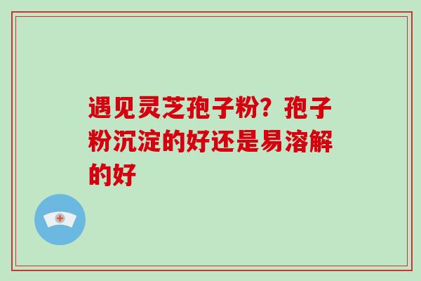 遇见灵芝孢子粉?孢子粉沉淀的好还是易溶解的好-第1张图片-破壁灵芝孢子粉研究指南 遇见灵芝孢子粉?孢子粉沉淀的好还是易溶解的好-第1张图片-破壁灵芝孢子粉研究指南