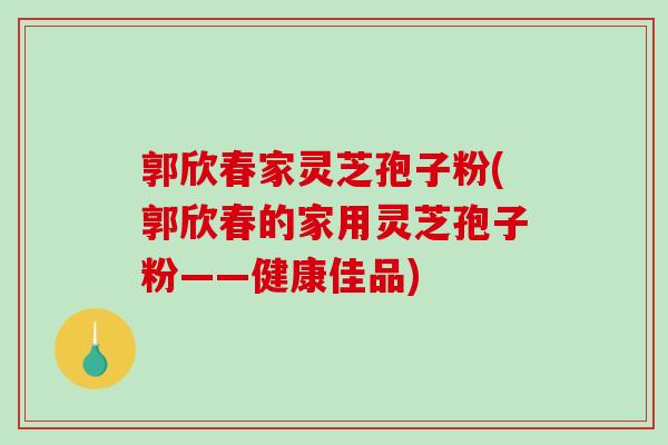 郭欣春家灵芝孢子粉(郭欣春的家用灵芝孢子粉——健康佳品)-第1张图片-破壁灵芝孢子粉研究指南 郭欣春家灵芝孢子粉(郭欣春的家用灵芝孢子粉——健康佳品)-第1张图片-破壁灵芝孢子粉研究指南