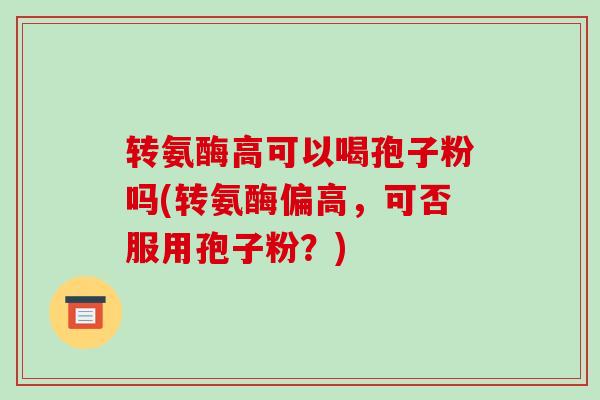 转氨酶高可以喝孢子粉吗(转氨酶偏高，可否服用孢子粉？)-第1张图片-破壁灵芝孢子粉研究指南