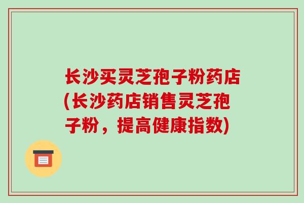 长沙买灵芝孢子粉药店(长沙药店销售灵芝孢子粉,提高健康指数)-第1张图片-破壁灵芝孢子粉研究指南 长沙买灵芝孢子粉药店(长沙药店销售灵芝孢子粉,提高健康指数)-第1张图片-破壁灵芝孢子粉研究指南
