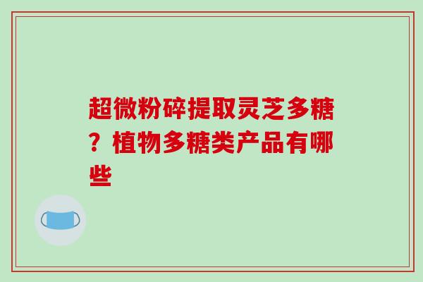 超微粉碎提取灵芝多糖?植物多糖类产品有哪些-第1张图片-破壁灵芝孢子粉研究指南 超微粉碎提取灵芝多糖?植物多糖类产品有哪些-第1张图片-破壁灵芝孢子粉研究指南