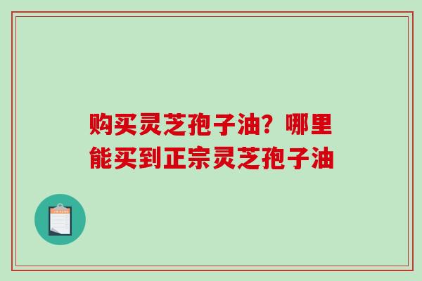 购买灵芝孢子油?哪里能买到正宗灵芝孢子油-第1张图片-破壁灵芝孢子粉研究指南 购买灵芝孢子油?哪里能买到正宗灵芝孢子油-第1张图片-破壁灵芝孢子粉研究指南