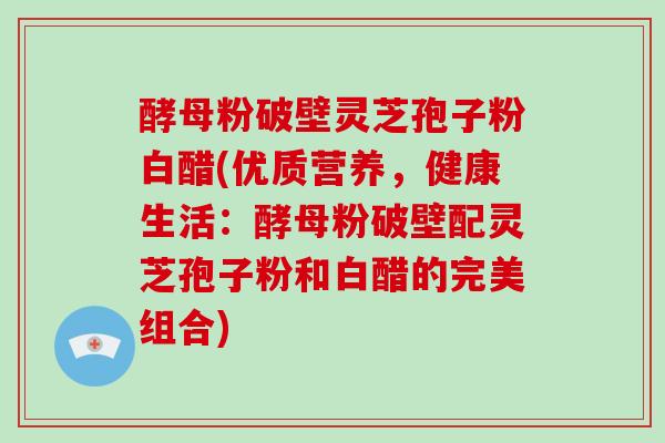 酵母粉破壁灵芝孢子粉白醋(优质营养,健康生活:酵母粉破壁配灵芝孢子粉和白醋的完美组合)-第1张图片-破壁灵芝孢子粉研究指南 酵母粉破壁灵芝孢子粉白醋(优质营养,健康生活:酵母粉破壁配灵芝孢子粉和白醋的完美组合)-第1张图片-破壁灵芝孢子粉研究指南