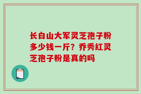 长白山大军灵芝孢子粉多少钱一斤?乔秀红灵芝孢子粉是真的吗-第1张图片-破壁灵芝孢子粉研究指南 长白山大军灵芝孢子粉多少钱一斤?乔秀红灵芝孢子粉是真的吗-第1张图片-破壁灵芝孢子粉研究指南
