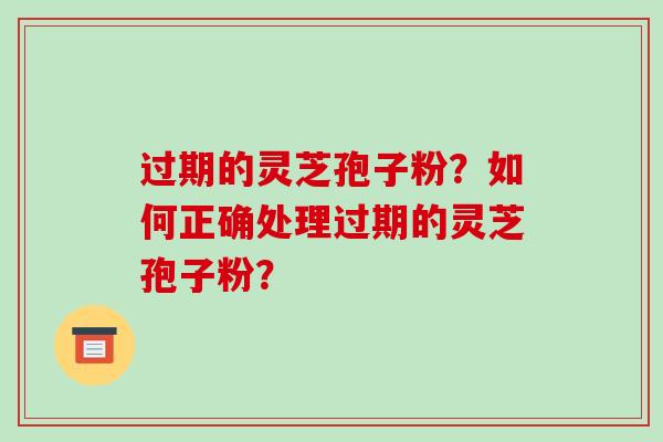过期的灵芝孢子粉？如何正确处理过期的灵芝孢子粉？-第1张图片-破壁灵芝孢子粉研究指南