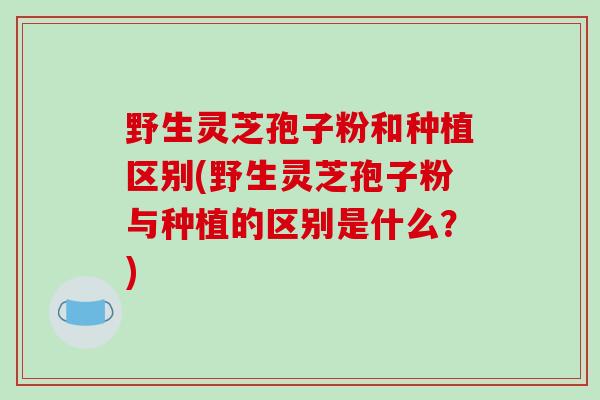 野生灵芝孢子粉和种植区别(野生灵芝孢子粉与种植的区别是什么？)-第1张图片-破壁灵芝孢子粉研究指南