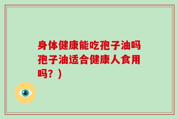 身体健康能吃孢子油吗孢子油适合健康人食用吗？)-第1张图片-破壁灵芝孢子粉研究指南