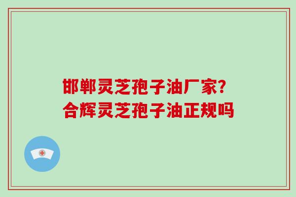 邯郸灵芝孢子油厂家？合辉灵芝孢子油正规吗-第1张图片-破壁灵芝孢子粉研究指南