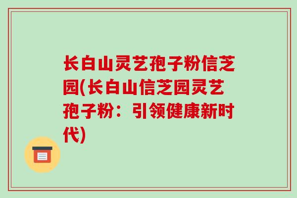 长白山灵艺孢子粉信芝园(长白山信芝园灵艺孢子粉:引领健康新时代)-第1张图片-破壁灵芝孢子粉研究指南 长白山灵艺孢子粉信芝园(长白山信芝园灵艺孢子粉:引领健康新时代)-第1张图片-破壁灵芝孢子粉研究指南