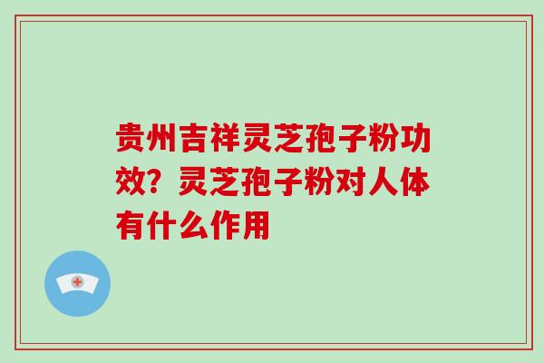 贵州吉祥灵芝孢子粉功效？灵芝孢子粉对人体有什么作用-第1张图片-破壁灵芝孢子粉研究指南