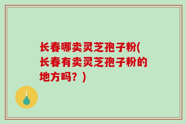 长春哪卖灵芝孢子粉(长春有卖灵芝孢子粉的地方吗?)-第1张图片-破壁灵芝孢子粉研究指南 长春哪卖灵芝孢子粉(长春有卖灵芝孢子粉的地方吗?)-第1张图片-破壁灵芝孢子粉研究指南