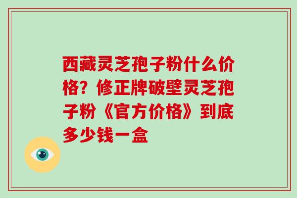 西藏灵芝孢子粉什么价格?修正牌破壁灵芝孢子粉《官方价格》到底多少钱一盒-第1张图片-破壁灵芝孢子粉研究指南 西藏灵芝孢子粉什么价格?修正牌破壁灵芝孢子粉《官方价格》到底多少钱一盒-第1张图片-破壁灵芝孢子粉研究指南