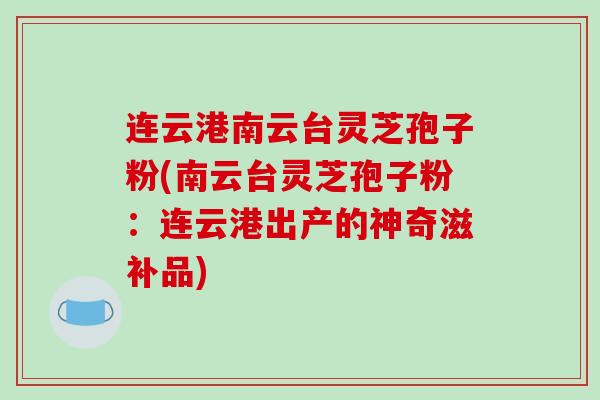 连云港南云台灵芝孢子粉(南云台灵芝孢子粉:连云港出产的神奇滋补品)-第1张图片-破壁灵芝孢子粉研究指南 连云港南云台灵芝孢子粉(南云台灵芝孢子粉:连云港出产的神奇滋补品)-第1张图片-破壁灵芝孢子粉研究指南