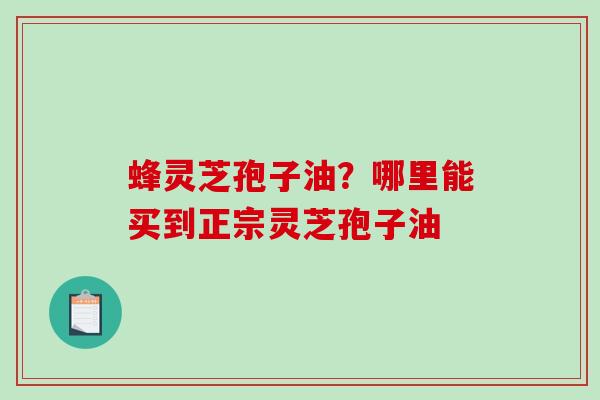 蜂灵芝孢子油？哪里能买到正宗灵芝孢子油-第1张图片-破壁灵芝孢子粉研究指南