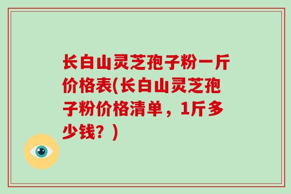长白山灵芝孢子粉一斤价格表(长白山灵芝孢子粉价格清单,1斤多少钱?)-第1张图片-破壁灵芝孢子粉研究指南 长白山灵芝孢子粉一斤价格表(长白山灵芝孢子粉价格清单,1斤多少钱?)-第1张图片-破壁灵芝孢子粉研究指南